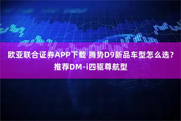 欧亚联合证券APP下载 腾势D9新品车型怎么选？推荐DM-i四驱尊航型