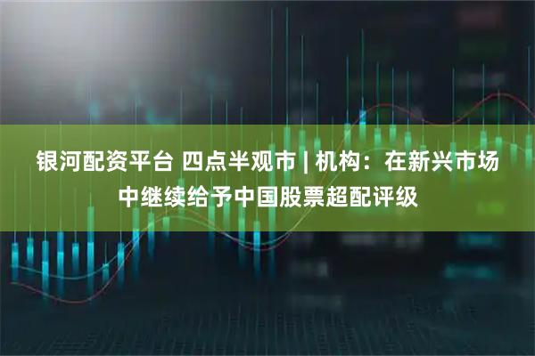 银河配资平台 四点半观市 | 机构：在新兴市场中继续给予中国股票超配评级