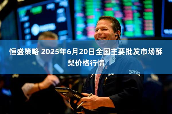 恒盛策略 2025年6月20日全国主要批发市场酥梨价格行情