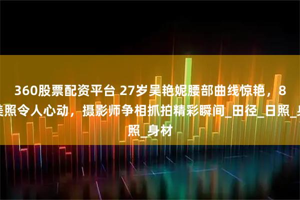 360股票配资平台 27岁吴艳妮腰部曲线惊艳,8张美照令人心动,摄影师争相抓拍精彩瞬间_田径_日照_身材