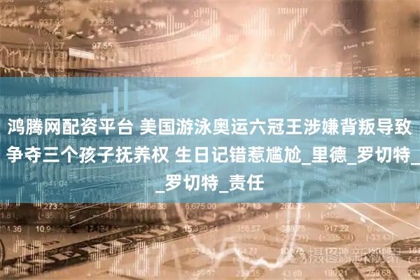 鸿腾网配资平台 美国游泳奥运六冠王涉嫌背叛导致离婚 争夺三个孩子抚养权 生日记错惹尴尬_里德_罗切特_责任