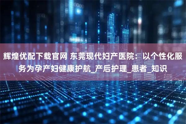 辉煌优配下载官网 东莞现代妇产医院：以个性化服务为孕产妇健康护航_产后护理_患者_知识