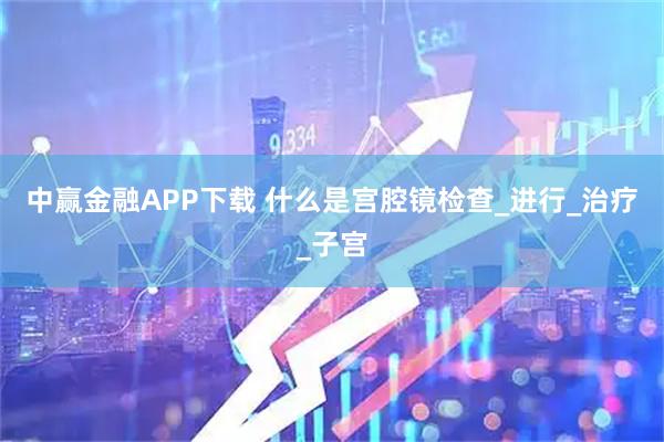 中赢金融APP下载 什么是宫腔镜检查_进行_治疗_子宫
