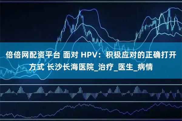 倍倍网配资平台 面对 HPV：积极应对的正确打开方式 长沙长海医院_治疗_医生_病情