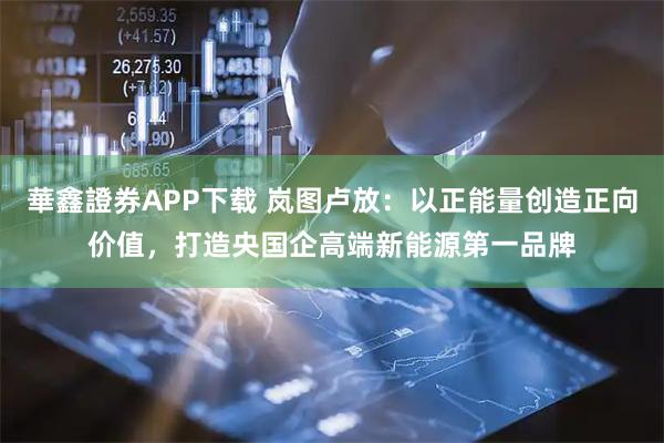 華鑫證券APP下载 岚图卢放：以正能量创造正向价值，打造央国企高端新能源第一品牌