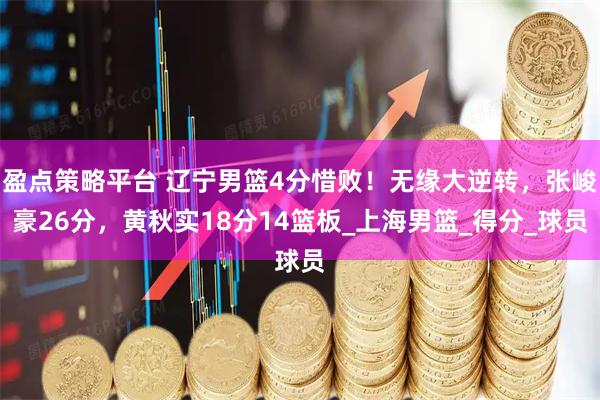 盈点策略平台 辽宁男篮4分惜败！无缘大逆转，张峻豪26分，黄秋实18分14篮板_上海男篮_得分_球员
