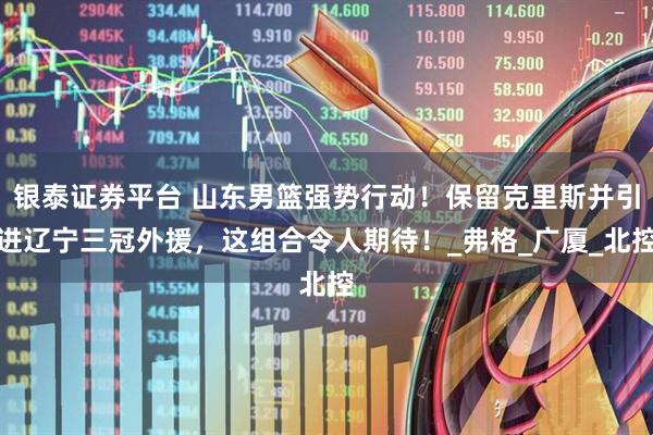 银泰证券平台 山东男篮强势行动！保留克里斯并引进辽宁三冠外援，这组合令人期待！_弗格_广厦_北控