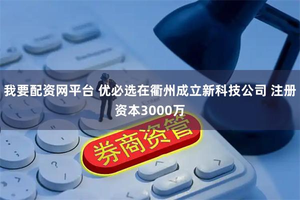 我要配资网平台 优必选在衢州成立新科技公司 注册资本3000万