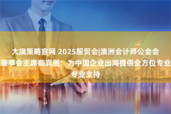大旗策略官网 2025服贸会|澳洲会计师公会会长兼董事会主席戴宾图：为中国企业出海提供全方位专业支持
