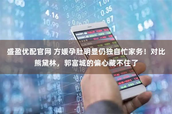 盛盈优配官网 方媛孕肚明显仍独自忙家务！对比熊黛林，郭富城的偏心藏不住了