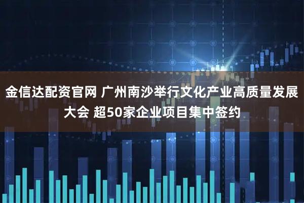 金信达配资官网 广州南沙举行文化产业高质量发展大会 超50家企业项目集中签约