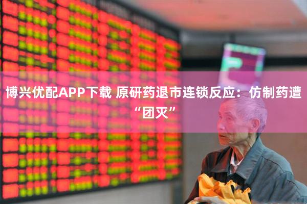 博兴优配APP下载 原研药退市连锁反应：仿制药遭“团灭”