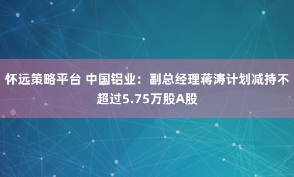 怀远策略平台 中国铝业：副总经理蒋涛计划减持不超过5.75万股A股
