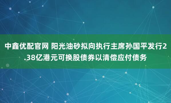 中鑫优配官网 阳光油砂拟向执行主席孙国平发行2.38亿港元可换股债券以清偿应付债务