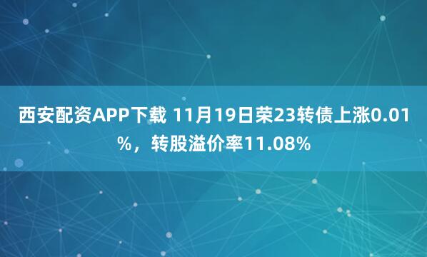 西安配资APP下载 11月19日荣23转债上涨0.01%，转股溢价率11.08%