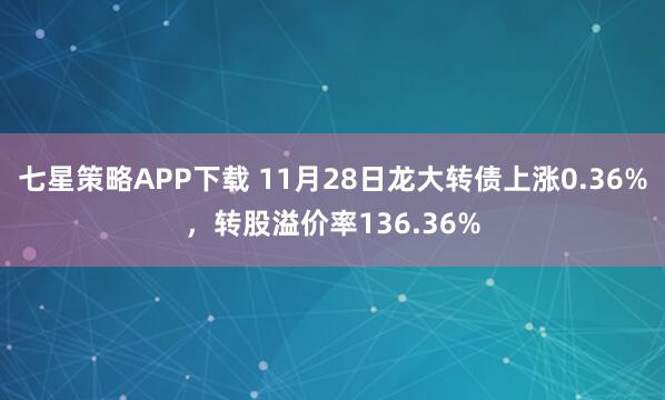 七星策略APP下载 11月28日龙大转债上涨0.36%，转股溢价率136.36%