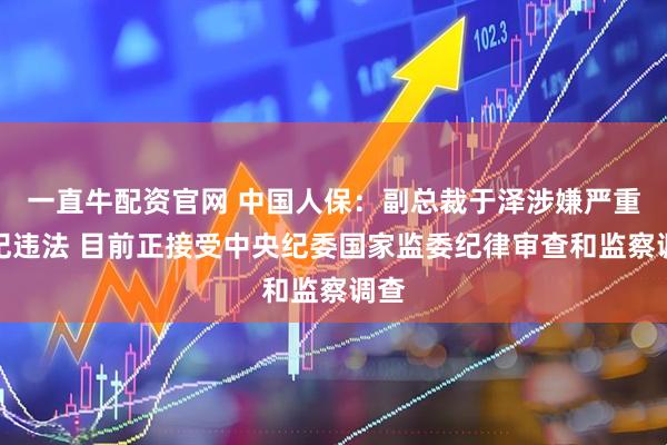 一直牛配资官网 中国人保：副总裁于泽涉嫌严重违纪违法 目前正接受中央纪委国家监委纪律审查和监察调查