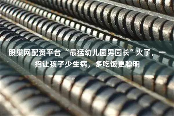股巢网配资平台 “最猛幼儿园男园长”火了，一招让孩子少生病，多吃饭更聪明