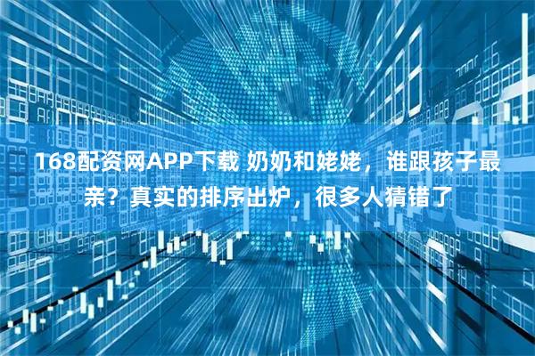 168配资网APP下载 奶奶和姥姥，谁跟孩子最亲？真实的排序出炉，很多人猜错了