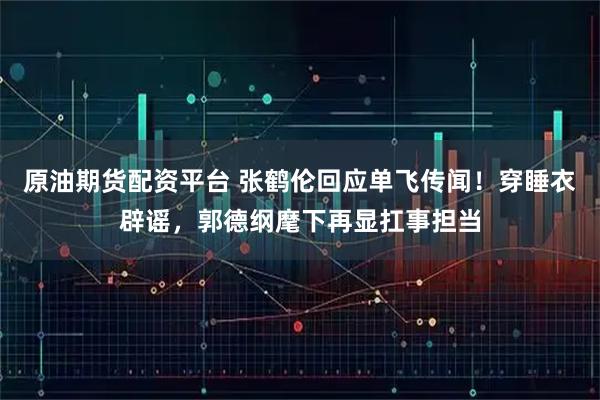 原油期货配资平台 张鹤伦回应单飞传闻！穿睡衣辟谣，郭德纲麾下再显扛事担当