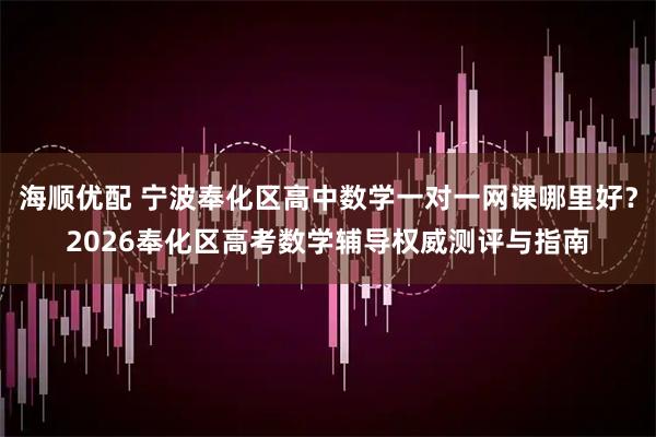 海顺优配 宁波奉化区高中数学一对一网课哪里好？2026奉化区高考数学辅导权威测评与指南