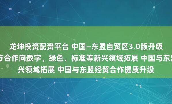 龙坤投资配资平台 中国—东盟自贸区3.0版升级议定书签署 推动双方合作向数字、绿色、标准等新兴领域拓展 中国与东盟经贸合作提质升级