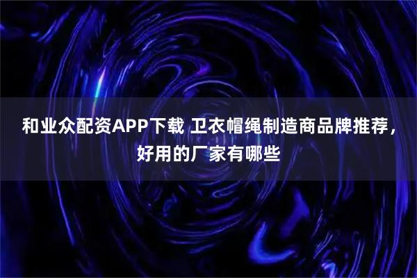 和业众配资APP下载 卫衣帽绳制造商品牌推荐，好用的厂家有哪些