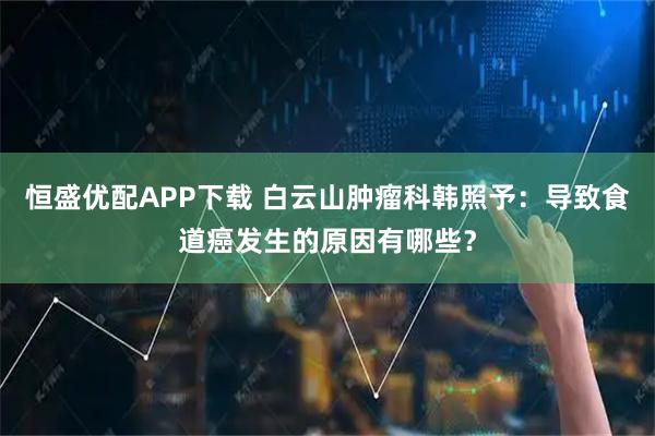 恒盛优配APP下载 白云山肿瘤科韩照予:导致食道癌发生的原因有哪些?