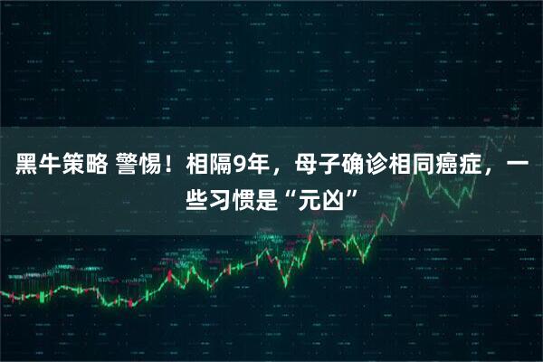 黑牛策略 警惕！相隔9年，母子确诊相同癌症，一些习惯是“元凶”