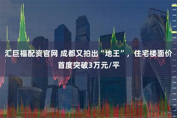 汇巨福配资官网 成都又拍出“地王”，住宅楼面价首度突破3万元/平