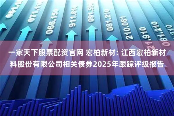一家天下股票配资官网 宏柏新材: 江西宏柏新材料股份有限公司相关债券2025年跟踪评级报告