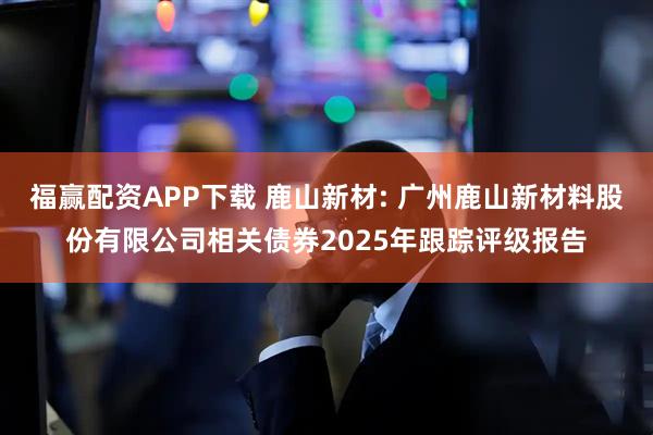 福赢配资APP下载 鹿山新材: 广州鹿山新材料股份有限公司相关债券2025年跟踪评级报告