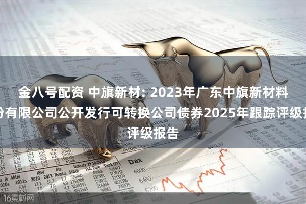 金八号配资 中旗新材: 2023年广东中旗新材料股份有限公司公开发行可转换公司债券2025年跟踪评级报告