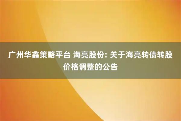 广州华鑫策略平台 海亮股份: 关于海亮转债转股价格调整的公告