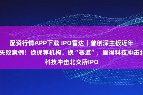 配资行情APP下载 IPO雷达｜曾创深主板近年唯一发行失败案例！换保荐机构、换“赛道”，里得科技冲击北交所IPO