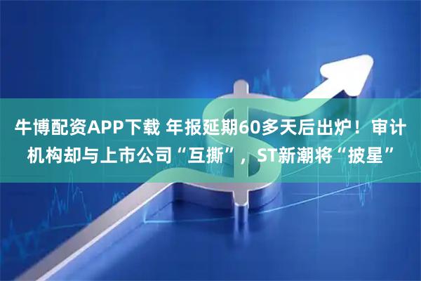 牛博配资APP下载 年报延期60多天后出炉！审计机构却与上市公司“互撕”，ST新潮将“披星”
