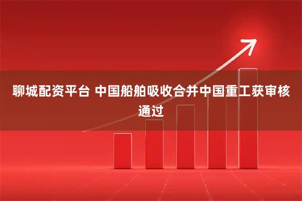 聊城配资平台 中国船舶吸收合并中国重工获审核通过