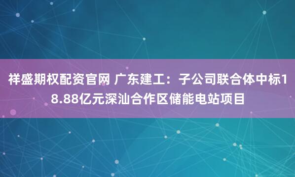 祥盛期权配资官网 广东建工：子公司联合体中标18.88亿元深汕合作区储能电站项目