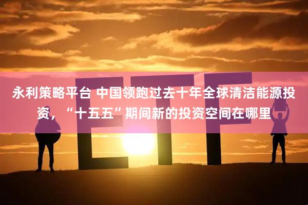 永利策略平台 中国领跑过去十年全球清洁能源投资，“十五五”期间新的投资空间在哪里