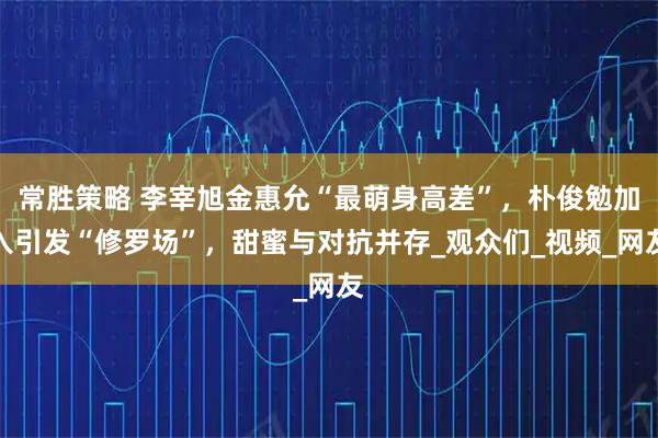 常胜策略 李宰旭金惠允“最萌身高差”，朴俊勉加入引发“修罗场”，甜蜜与对抗并存_观众们_视频_网友