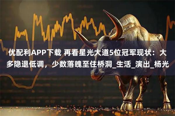 优配利APP下载 再看星光大道5位冠军现状:大多隐退低调,少数落魄至住桥洞_生活_演出_杨光