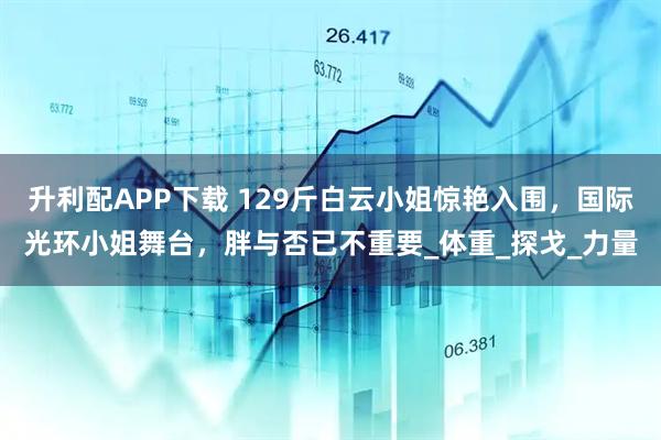 升利配APP下载 129斤白云小姐惊艳入围,国际光环小姐舞台,胖与否已不重要_体重_探戈_力量