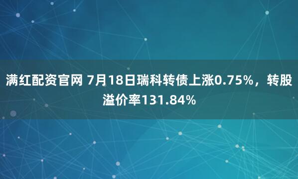 满红配资官网 7月18日瑞科转债上涨0.75%,转股溢价率131.84%