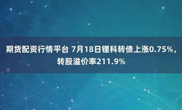期货配资行情平台 7月18日锂科转债上涨0.75%，转股溢价率211.9%
