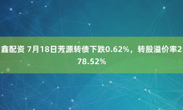 鑫配资 7月18日芳源转债下跌0.62%，转股溢价率278.52%