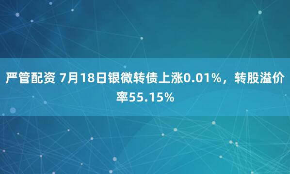 严管配资 7月18日银微转债上涨0.01%，转股溢价率55.15%