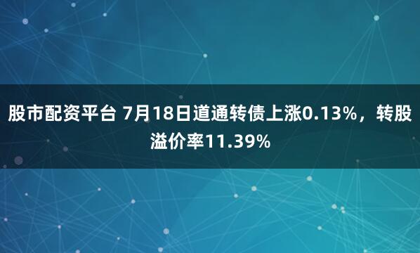 股市配资平台 7月18日道通转债上涨0.13%，转股溢价率11.39%