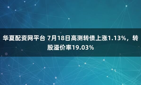 华夏配资网平台 7月18日高测转债上涨1.13%，转股溢价率19.03%