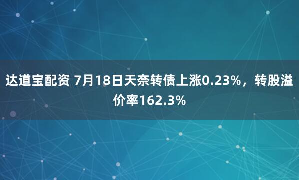 达道宝配资 7月18日天奈转债上涨0.23%，转股溢价率162.3%