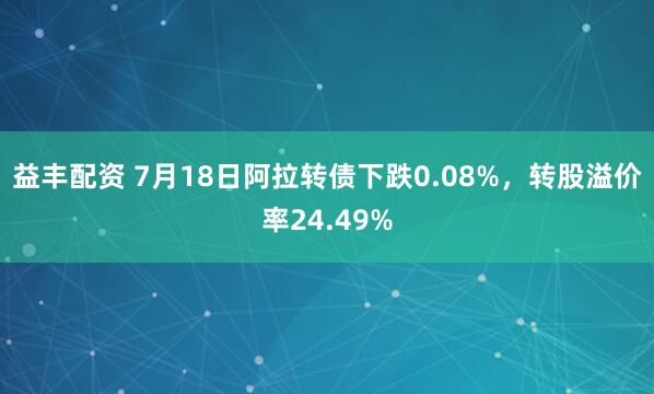 益丰配资 7月18日阿拉转债下跌0.08%，转股溢价率24.49%